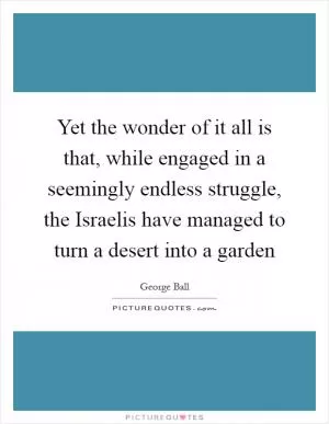 Yet the wonder of it all is that, while engaged in a seemingly endless struggle, the Israelis have managed to turn a desert into a garden Picture Quote #1