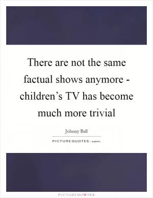 There are not the same factual shows anymore - children’s TV has become much more trivial Picture Quote #1