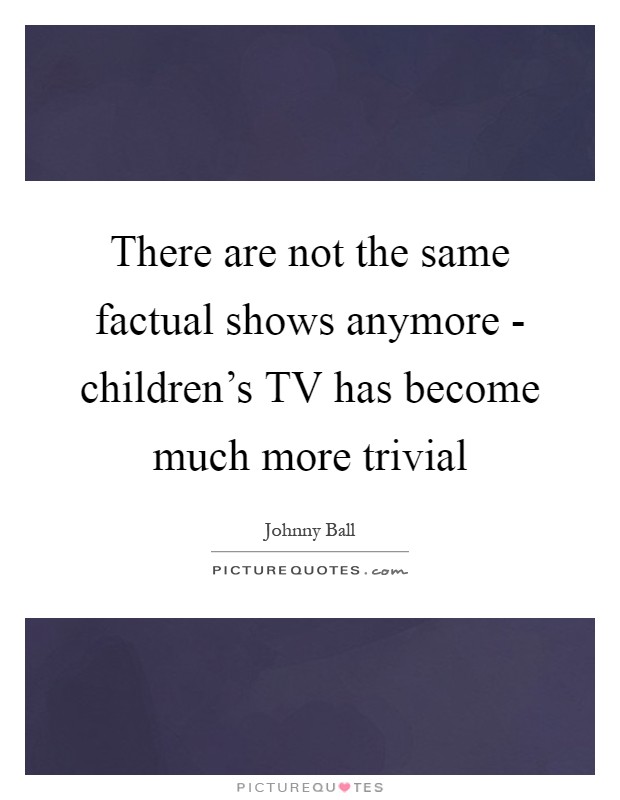 There are not the same factual shows anymore - children's TV has become much more trivial Picture Quote #1