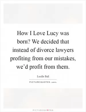 How I Love Lucy was born? We decided that instead of divorce lawyers profiting from our mistakes, we’d profit from them Picture Quote #1