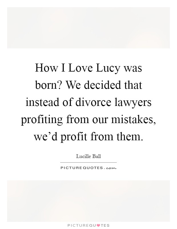How I Love Lucy was born? We decided that instead of divorce lawyers profiting from our mistakes, we'd profit from them Picture Quote #1