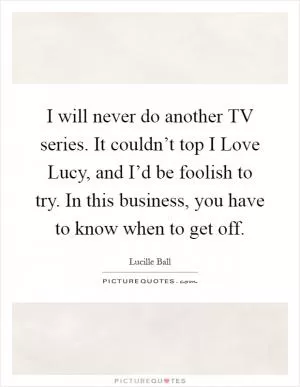 I will never do another TV series. It couldn’t top I Love Lucy, and I’d be foolish to try. In this business, you have to know when to get off Picture Quote #1