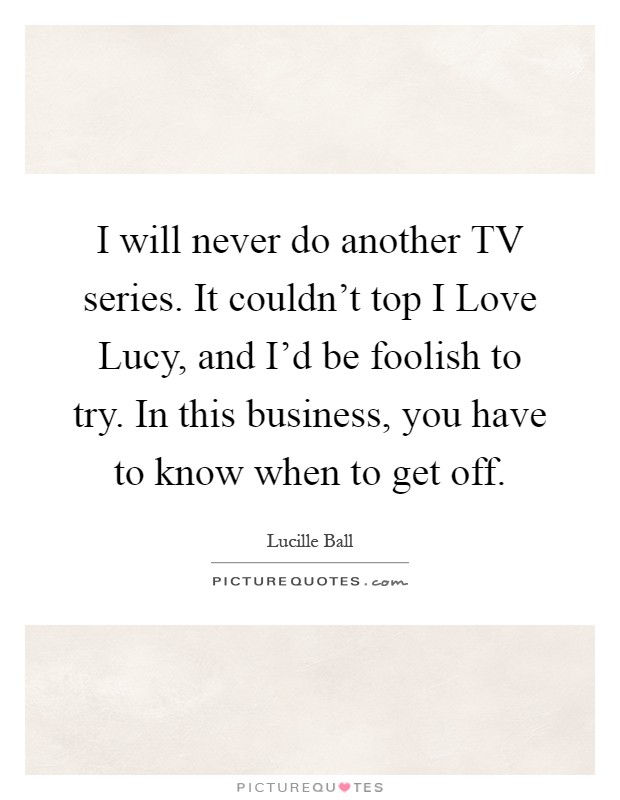 I will never do another TV series. It couldn't top I Love Lucy, and I'd be foolish to try. In this business, you have to know when to get off Picture Quote #1