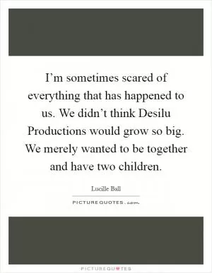 I’m sometimes scared of everything that has happened to us. We didn’t think Desilu Productions would grow so big. We merely wanted to be together and have two children Picture Quote #1