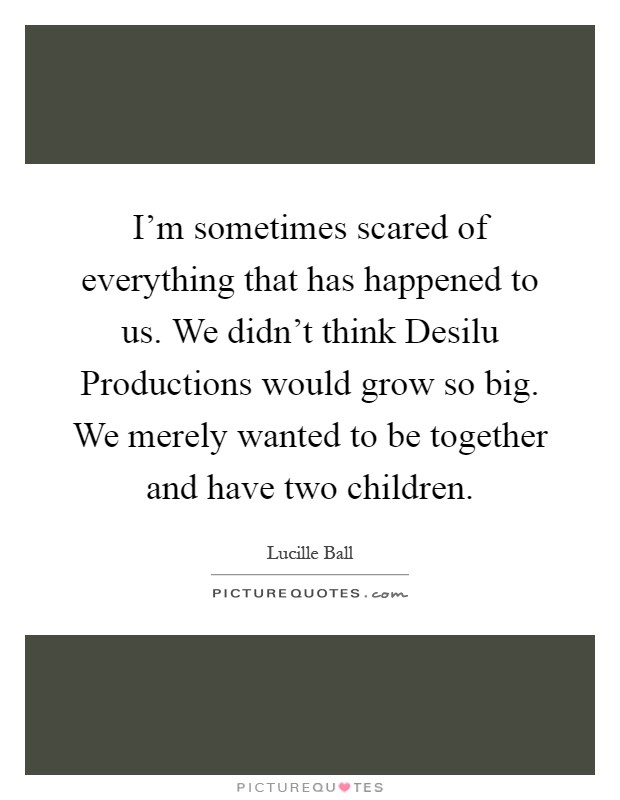 I'm sometimes scared of everything that has happened to us. We didn't think Desilu Productions would grow so big. We merely wanted to be together and have two children Picture Quote #1