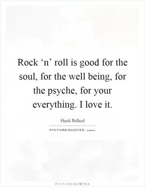 Rock ‘n’ roll is good for the soul, for the well being, for the psyche, for your everything. I love it Picture Quote #1
