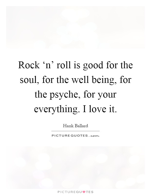 Rock ‘n' roll is good for the soul, for the well being, for the psyche, for your everything. I love it Picture Quote #1