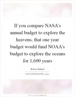 If you compare NASA’s annual budget to explore the heavens, that one year budget would fund NOAA’s budget to explore the oceans for 1,600 years Picture Quote #1