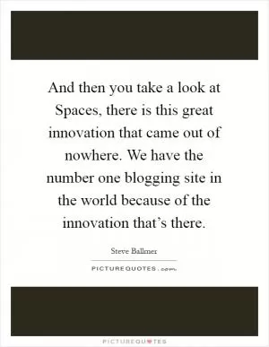 And then you take a look at Spaces, there is this great innovation that came out of nowhere. We have the number one blogging site in the world because of the innovation that’s there Picture Quote #1