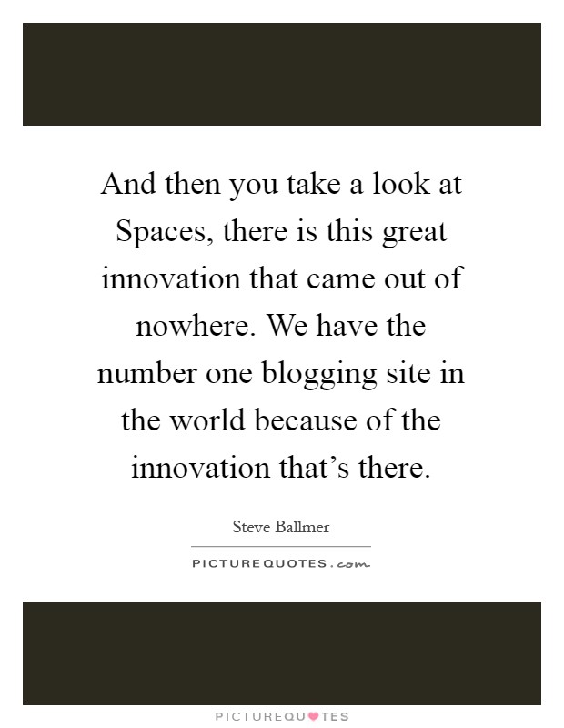 And then you take a look at Spaces, there is this great innovation that came out of nowhere. We have the number one blogging site in the world because of the innovation that's there Picture Quote #1