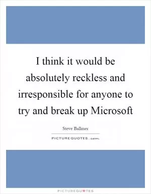 I think it would be absolutely reckless and irresponsible for anyone to try and break up Microsoft Picture Quote #1