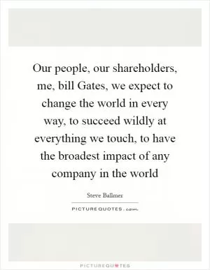Our people, our shareholders, me, bill Gates, we expect to change the world in every way, to succeed wildly at everything we touch, to have the broadest impact of any company in the world Picture Quote #1