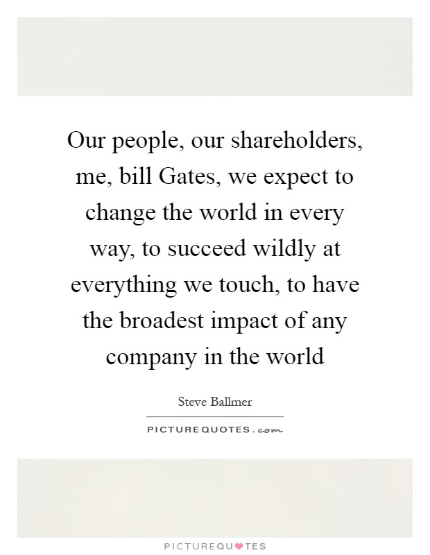 Our people, our shareholders, me, bill Gates, we expect to change the world in every way, to succeed wildly at everything we touch, to have the broadest impact of any company in the world Picture Quote #1