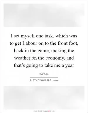 I set myself one task, which was to get Labour on to the front foot, back in the game, making the weather on the economy, and that’s going to take me a year Picture Quote #1