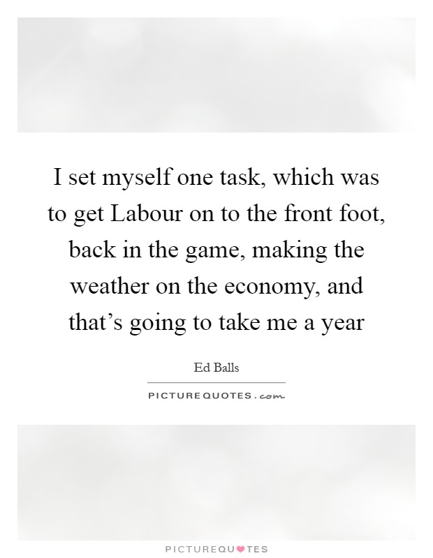 I set myself one task, which was to get Labour on to the front foot, back in the game, making the weather on the economy, and that's going to take me a year Picture Quote #1