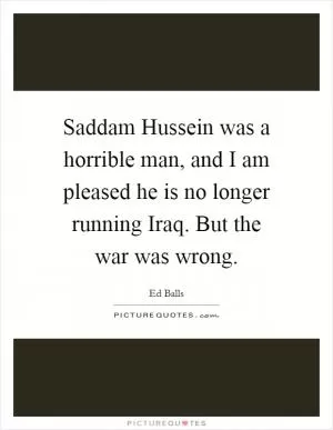 Saddam Hussein was a horrible man, and I am pleased he is no longer running Iraq. But the war was wrong Picture Quote #1
