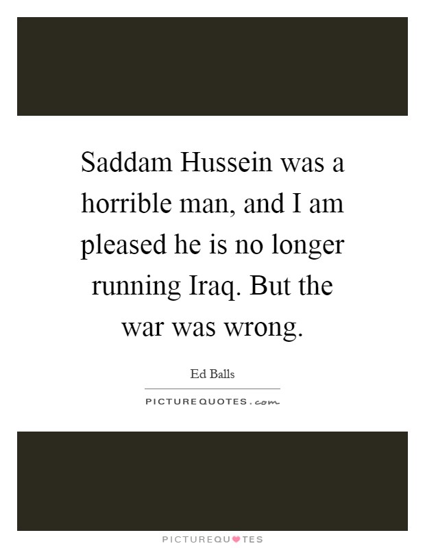 Saddam Hussein was a horrible man, and I am pleased he is no longer running Iraq. But the war was wrong Picture Quote #1