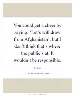 You could get a cheer by saying: ‘Let’s withdraw from Afghanistan’, but I don’t think that’s where the public’s at. It wouldn’t be responsible Picture Quote #1