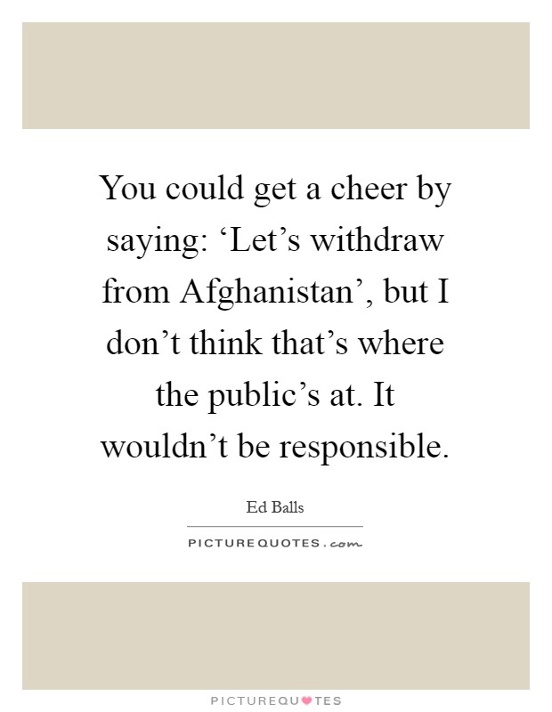 You could get a cheer by saying: ‘Let's withdraw from Afghanistan', but I don't think that's where the public's at. It wouldn't be responsible Picture Quote #1