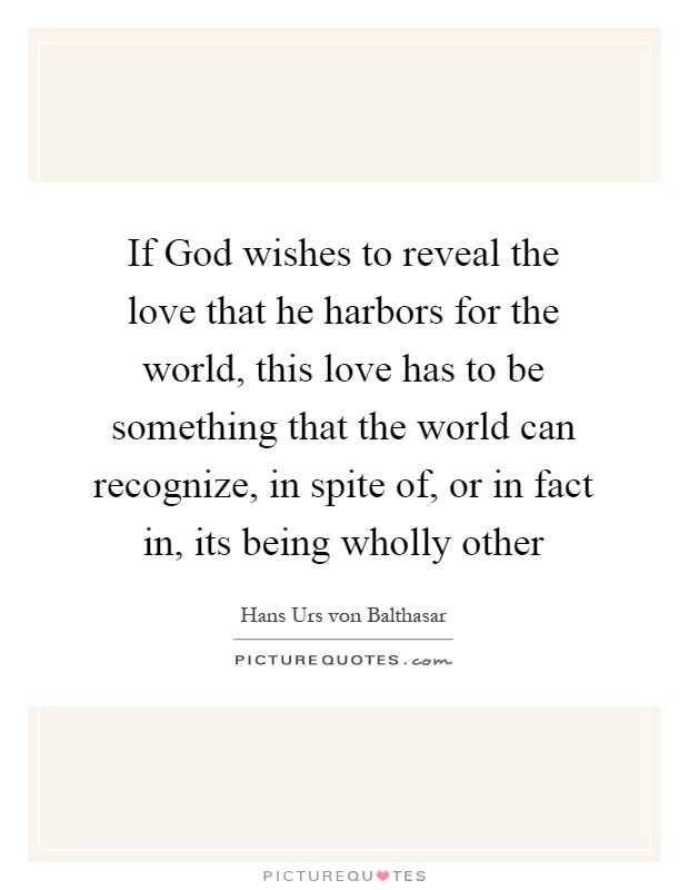 If God wishes to reveal the love that he harbors for the world, this love has to be something that the world can recognize, in spite of, or in fact in, its being wholly other Picture Quote #1