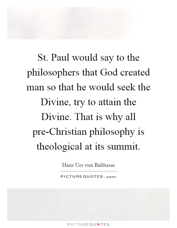 St. Paul would say to the philosophers that God created man so that he would seek the Divine, try to attain the Divine. That is why all pre-Christian philosophy is theological at its summit Picture Quote #1