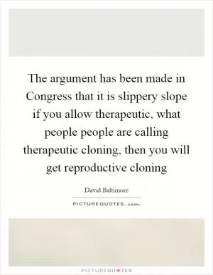 The argument has been made in Congress that it is slippery slope if you allow therapeutic, what people people are calling therapeutic cloning, then you will get reproductive cloning Picture Quote #1