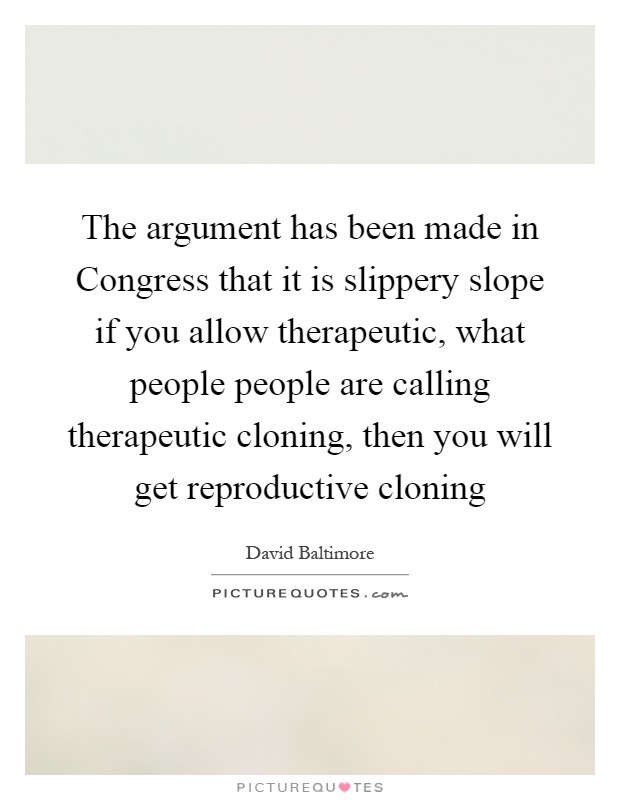 The argument has been made in Congress that it is slippery slope if you allow therapeutic, what people people are calling therapeutic cloning, then you will get reproductive cloning Picture Quote #1