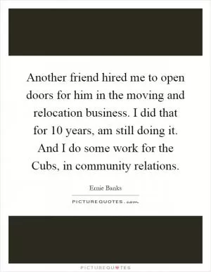 Another friend hired me to open doors for him in the moving and relocation business. I did that for 10 years, am still doing it. And I do some work for the Cubs, in community relations Picture Quote #1