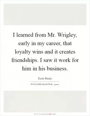 I learned from Mr. Wrigley, early in my career, that loyalty wins and it creates friendships. I saw it work for him in his business Picture Quote #1