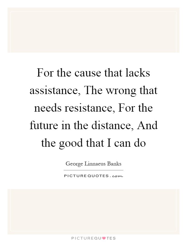 For the cause that lacks assistance, The wrong that needs resistance, For the future in the distance, And the good that I can do Picture Quote #1