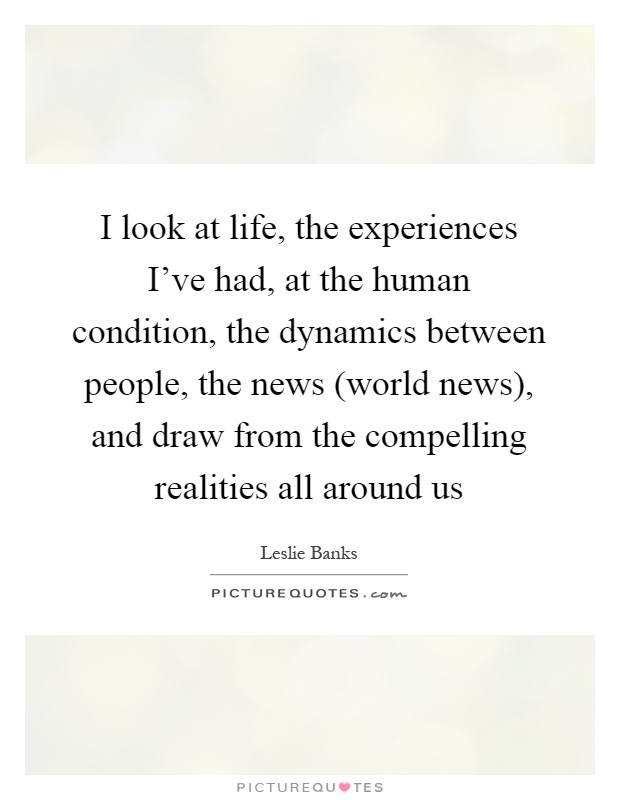 I look at life, the experiences I've had, at the human condition, the dynamics between people, the news (world news), and draw from the compelling realities all around us Picture Quote #1