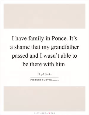 I have family in Ponce. It’s a shame that my grandfather passed and I wasn’t able to be there with him Picture Quote #1