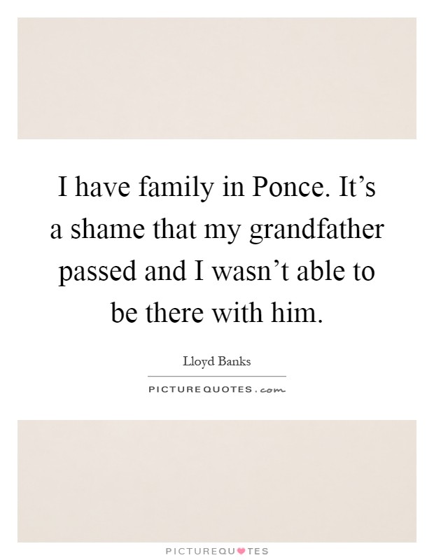 I have family in Ponce. It's a shame that my grandfather passed and I wasn't able to be there with him Picture Quote #1