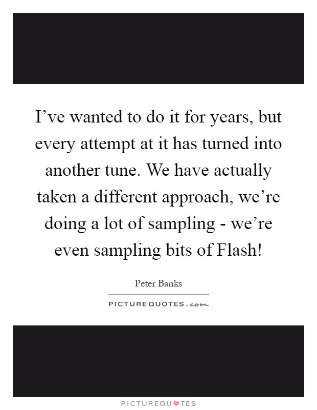I've wanted to do it for years, but every attempt at it has turned into another tune. We have actually taken a different approach, we're doing a lot of sampling - we're even sampling bits of Flash! Picture Quote #1