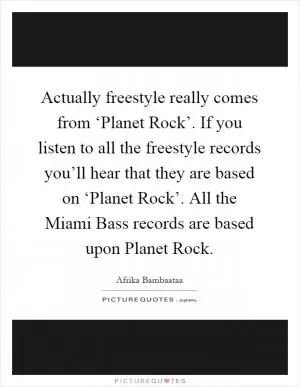 Actually freestyle really comes from ‘Planet Rock’. If you listen to all the freestyle records you’ll hear that they are based on ‘Planet Rock’. All the Miami Bass records are based upon Planet Rock Picture Quote #1
