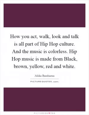 How you act, walk, look and talk is all part of Hip Hop culture. And the music is colorless. Hip Hop music is made from Black, brown, yellow, red and white Picture Quote #1