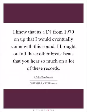I knew that as a DJ from 1970 on up that I would eventually come with this sound. I brought out all these other break beats that you hear so much on a lot of these records Picture Quote #1