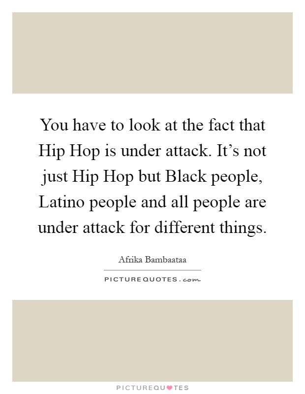 You have to look at the fact that Hip Hop is under attack. It's not just Hip Hop but Black people, Latino people and all people are under attack for different things Picture Quote #1