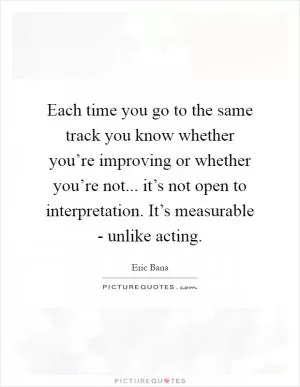 Each time you go to the same track you know whether you’re improving or whether you’re not... it’s not open to interpretation. It’s measurable - unlike acting Picture Quote #1