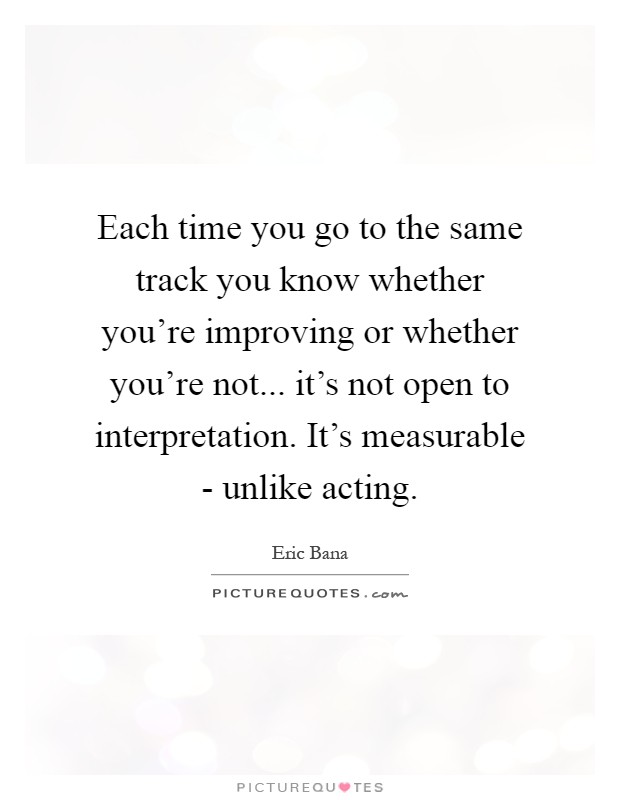 Each time you go to the same track you know whether you're improving or whether you're not... it's not open to interpretation. It's measurable - unlike acting Picture Quote #1