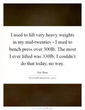 I used to lift very heavy weights in my mid-twenties - I used to bench press over 300lb. The most I ever lifted was 330lb; I couldn’t do that today, no way Picture Quote #1
