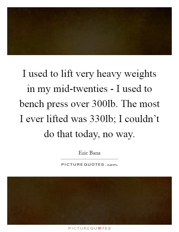 I used to lift very heavy weights in my mid-twenties - I used to bench press over 300lb. The most I ever lifted was 330lb; I couldn't do that today, no way Picture Quote #1