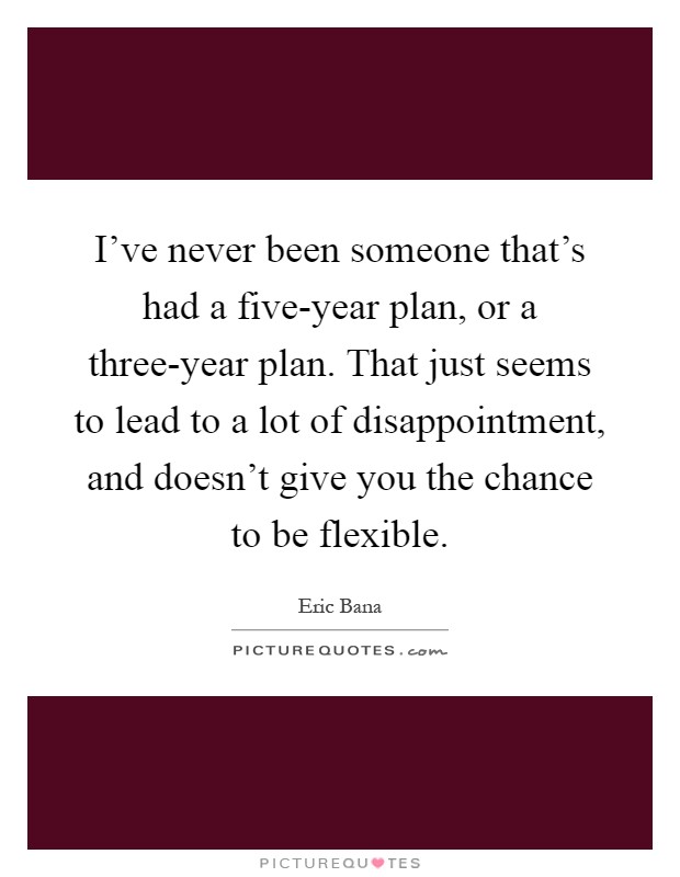 I've never been someone that's had a five-year plan, or a three-year plan. That just seems to lead to a lot of disappointment, and doesn't give you the chance to be flexible Picture Quote #1