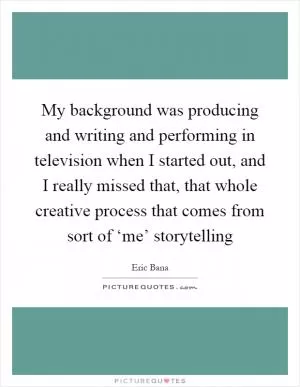 My background was producing and writing and performing in television when I started out, and I really missed that, that whole creative process that comes from sort of ‘me’ storytelling Picture Quote #1