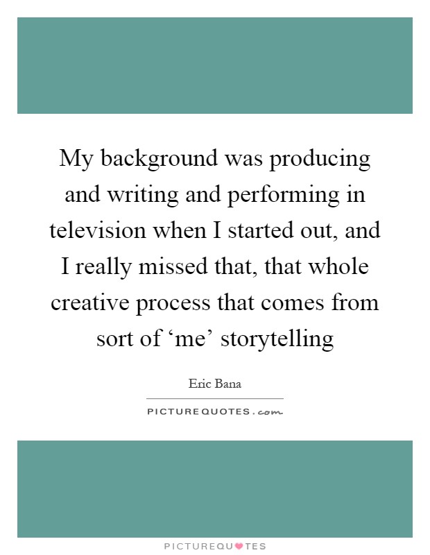 My background was producing and writing and performing in television when I started out, and I really missed that, that whole creative process that comes from sort of ‘me' storytelling Picture Quote #1
