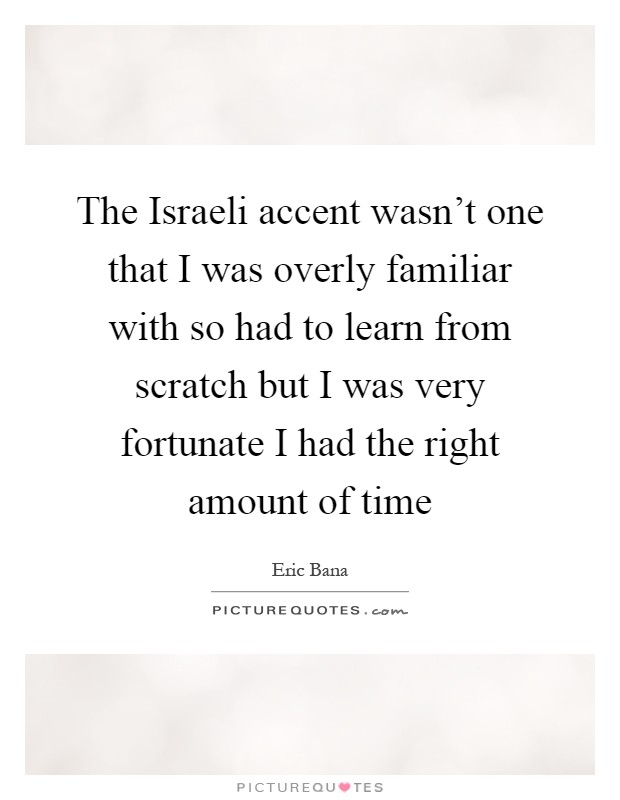 The Israeli accent wasn't one that I was overly familiar with so had to learn from scratch but I was very fortunate I had the right amount of time Picture Quote #1