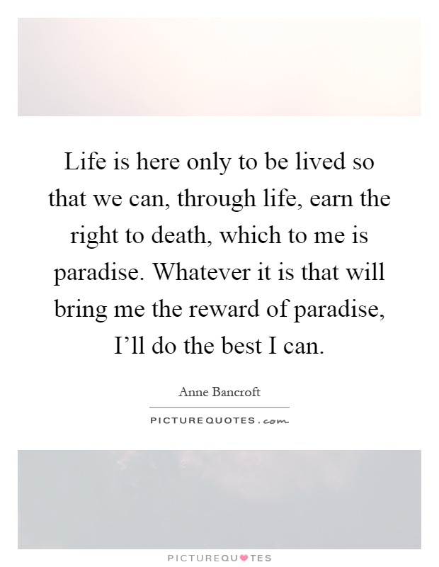 Life is here only to be lived so that we can, through life, earn the right to death, which to me is paradise. Whatever it is that will bring me the reward of paradise, I'll do the best I can Picture Quote #1