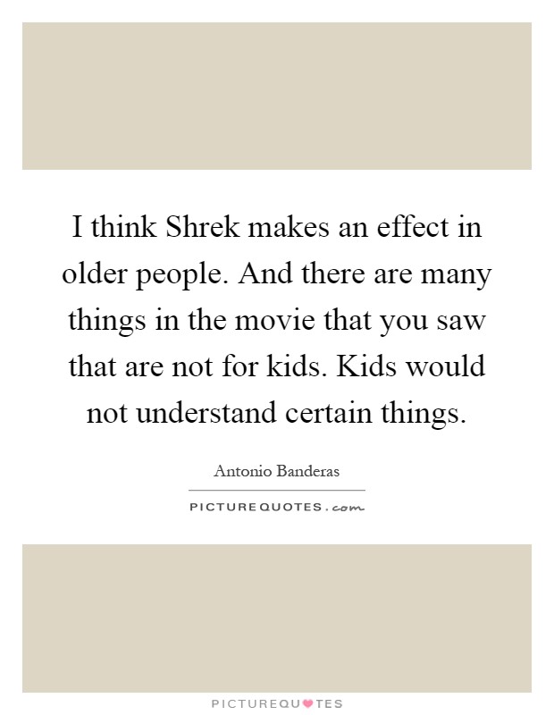 I think Shrek makes an effect in older people. And there are many things in the movie that you saw that are not for kids. Kids would not understand certain things Picture Quote #1