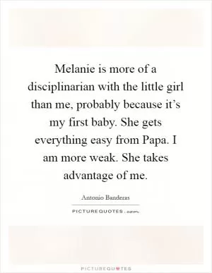 Melanie is more of a disciplinarian with the little girl than me, probably because it’s my first baby. She gets everything easy from Papa. I am more weak. She takes advantage of me Picture Quote #1