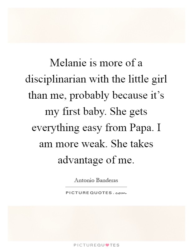 Melanie is more of a disciplinarian with the little girl than me, probably because it's my first baby. She gets everything easy from Papa. I am more weak. She takes advantage of me Picture Quote #1